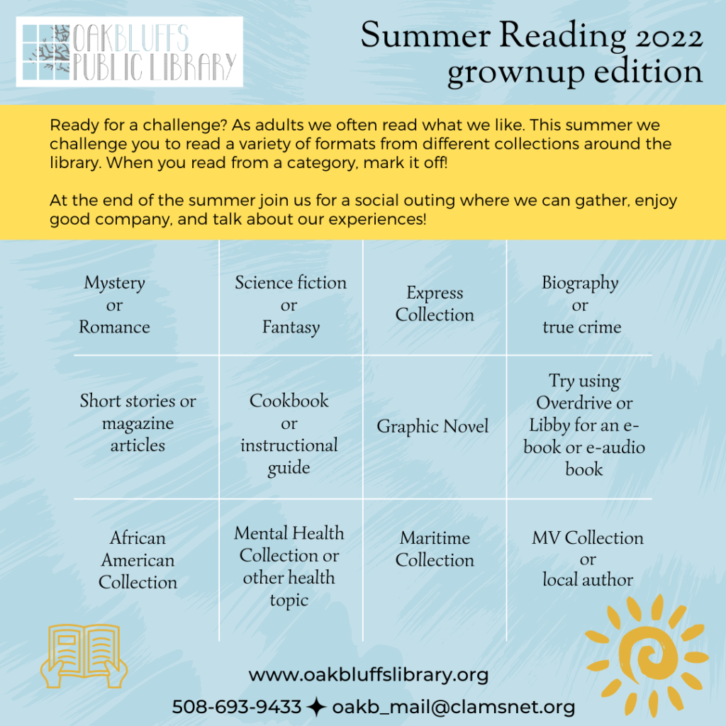 Summer reading for Grownups. Read an item from different categories listed. Some include: biography, romance, Sci-fi, Maritime collection, express collection, mystery, cookbook, short stories, magazine articles, African American collection and MV Collection. Check them off as you go and gather at the end of the summer for a social to talk about your experience.