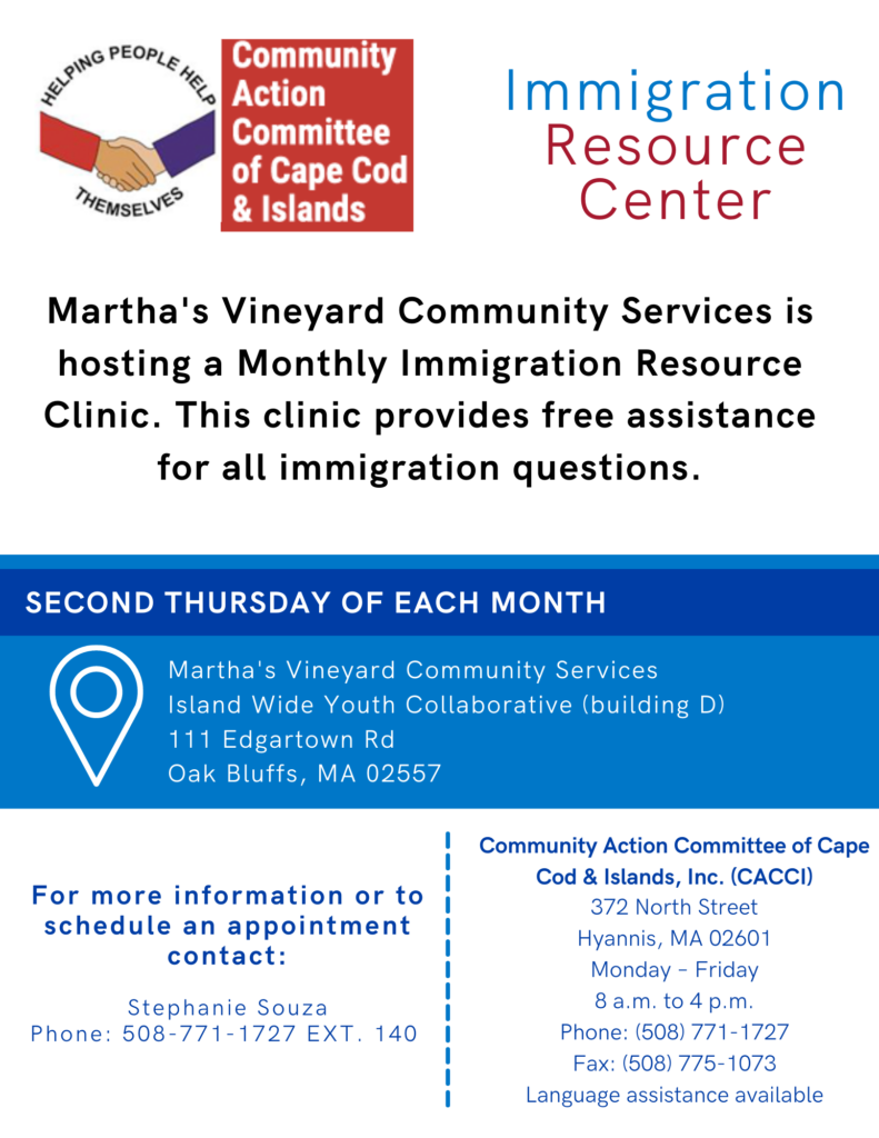MV Community Services is hosting a monthly immigrant resource clinic. It provides free assistance for all immigration questions. For more information, or to make an appointment, contact Stephanie Souza 508-771-1727 ext 140
Second Thursday of each month.
Community Action Committee of Cape Cod and the Islands partner, 372 North Street, Hyannis. Call 508-771-1727